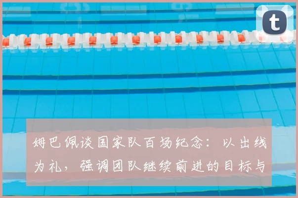 姆巴佩谈国家队百场纪念：以出线为礼，强调团队继续前进的目标与心态解读
