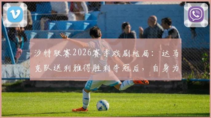 沙特联赛2026赛季戏剧结局:达马克队送利雅得胜利夺冠后,自身为何不幸降级?原因解析