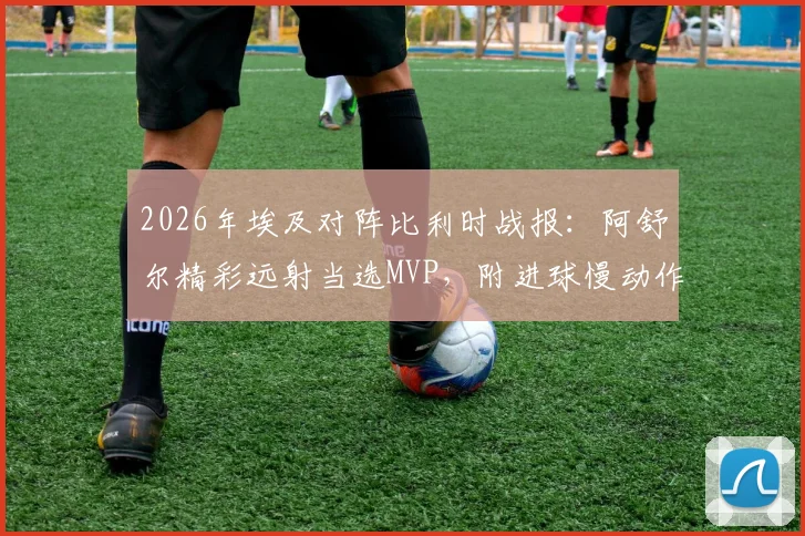 2026年埃及对阵比利时战报：阿舒尔精彩远射当选MVP，附进球慢动作回放与技术特点分析