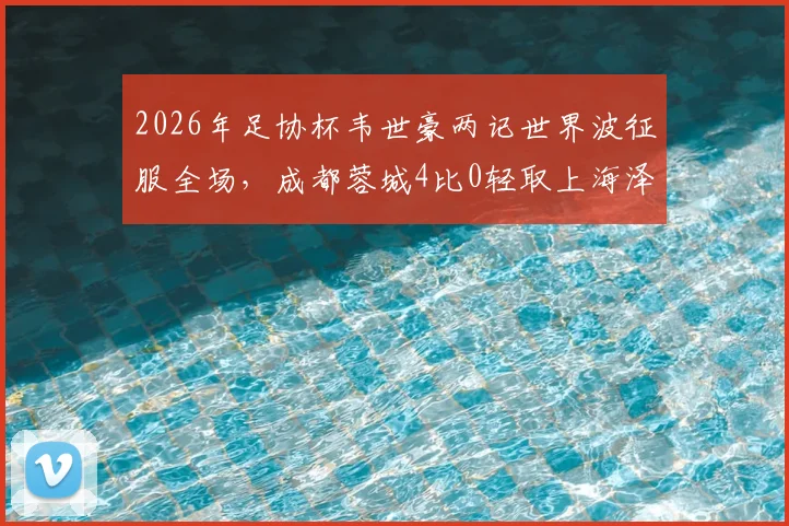 2026年足协杯韦世豪两记世界波征服全场,成都蓉城4比0轻取上海泽天晋级下一轮