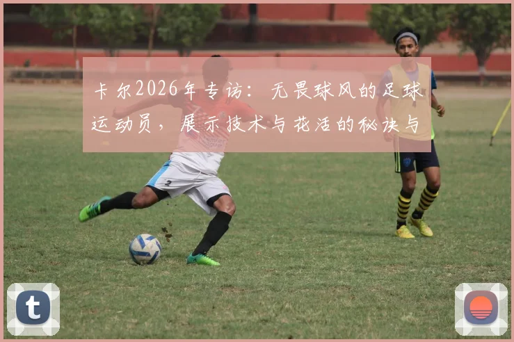 卡尔2026年专访:无畏球风的足球运动员,展示技术与花活的秘诀与心得分享