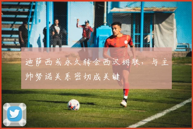 迪萨西或永久转会西汉姆联,与主帅努诺关系密切成关键
