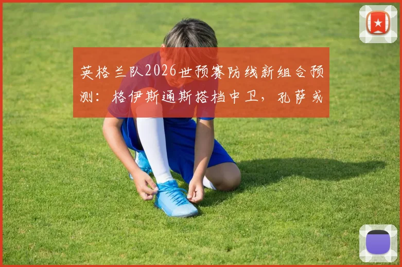 英格兰队2026世预赛防线新组合预测:格伊斯通斯搭档中卫,孔萨或客串右后卫迎战挪威