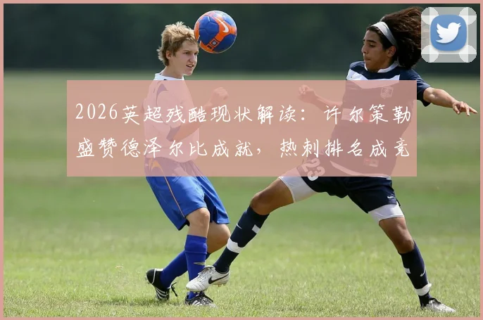 2026英超残酷现状解读:许尔策勒盛赞德泽尔比成就,热刺排名成竞争缩影