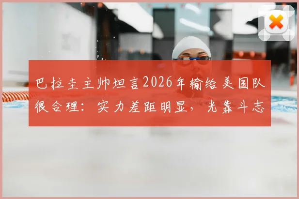 巴拉圭主帅坦言2026年输给美国队很合理:实力差距明显,光靠斗志赢不了球