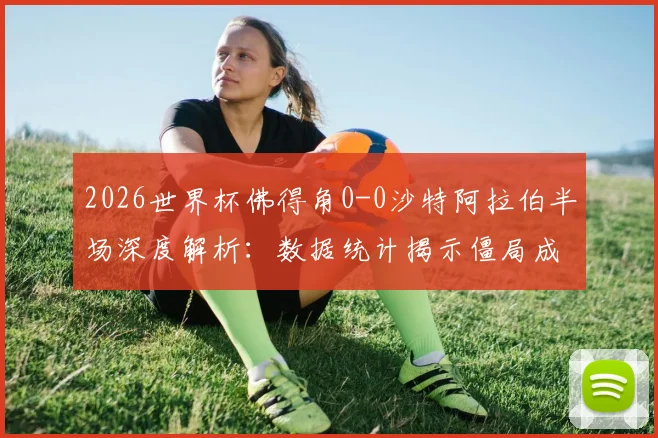 2026世界杯佛得角0-0沙特阿拉伯半场深度解析：数据统计揭示僵局成因，下半场走势前瞻