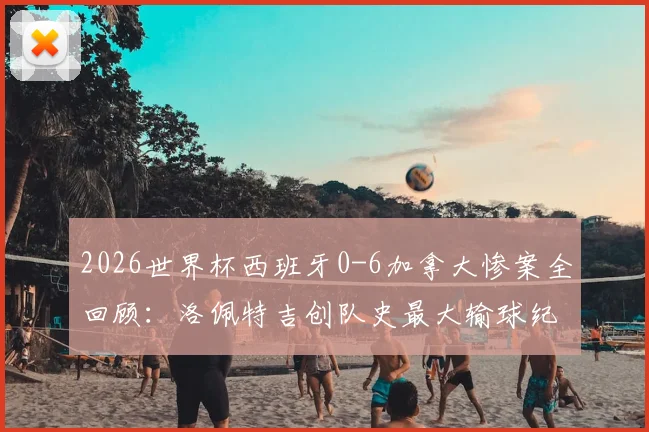 2026世界杯西班牙0-6加拿大惨案全回顾:洛佩特吉创队史最大输球纪录,赛后帅位分析