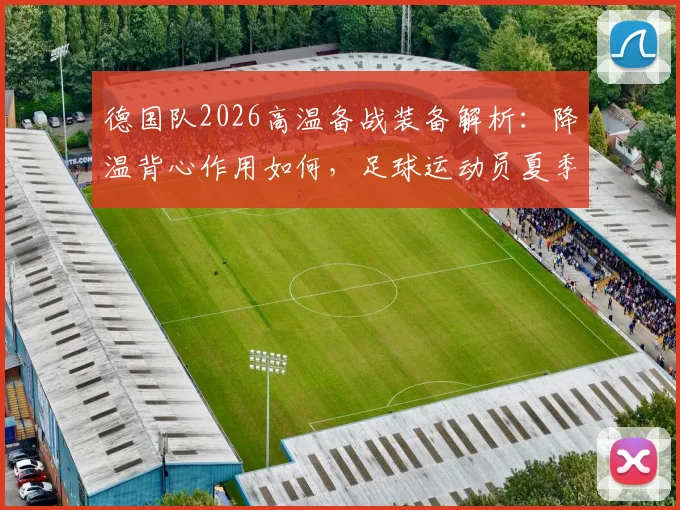 德国队2026高温备战装备解析：降温背心作用如何，足球运动员夏季训练装备选购指南