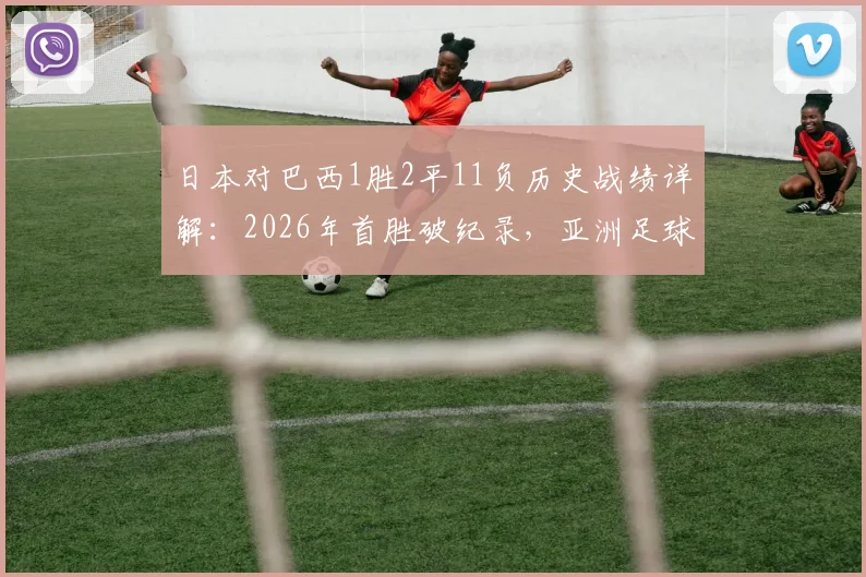 日本对巴西1胜2平11负历史战绩详解：2026年首胜破纪录，亚洲足球迎来新篇章？