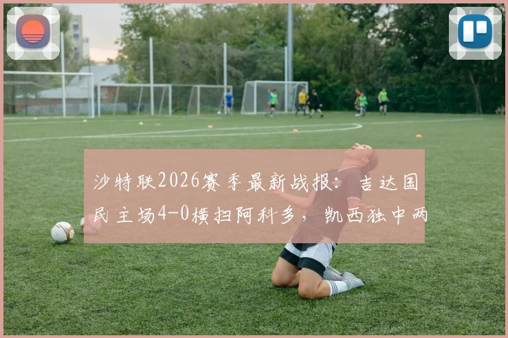 沙特联2026赛季最新战报:吉达国民主场4-0横扫阿科多,凯西独中两元引领大胜,附全场数据解析与积分榜变动